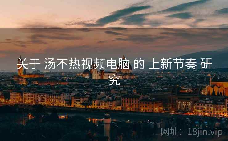 关于 汤不热视频电脑 的 上新节奏 研究