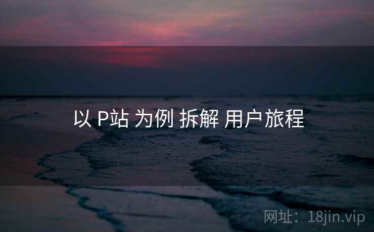 以 P站 为例 拆解 用户旅程