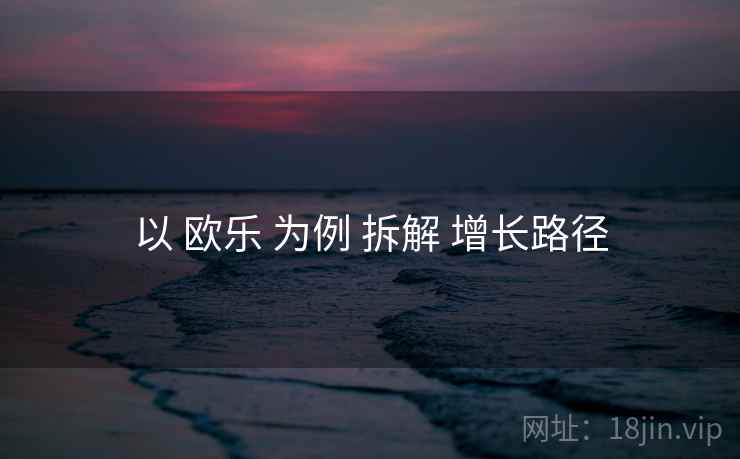以 欧乐 为例 拆解 增长路径