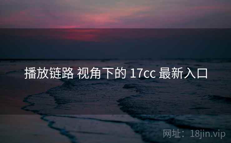 播放链路 视角下的 17cc 最新入口