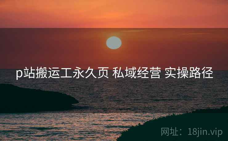 p站搬运工永久页 私域经营 实操路径