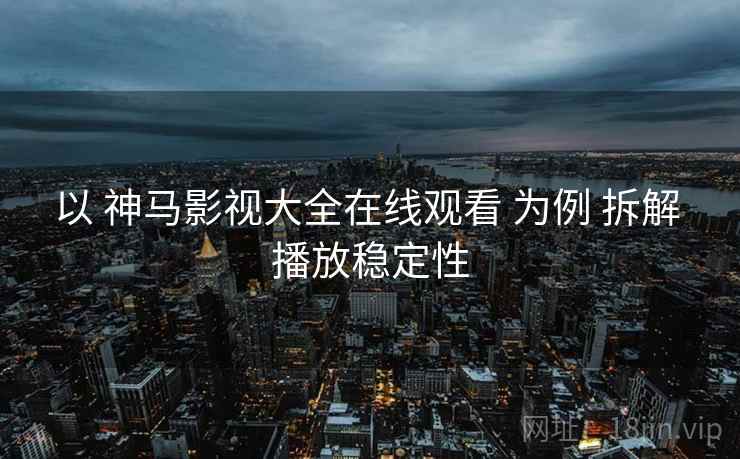 以 神马影视大全在线观看 为例 拆解 播放稳定性