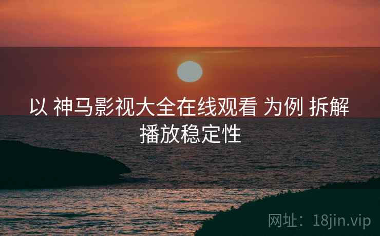 以 神马影视大全在线观看 为例 拆解 播放稳定性