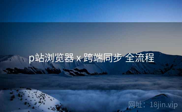 p站浏览器 x 跨端同步 全流程