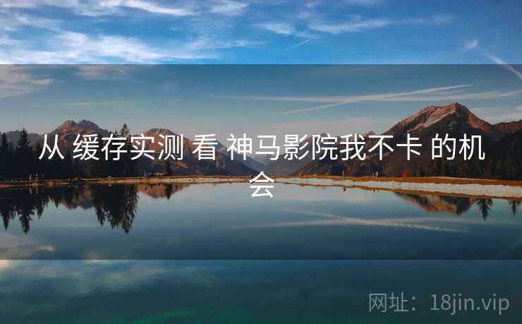 从 缓存实测 看 神马影院我不卡 的机会