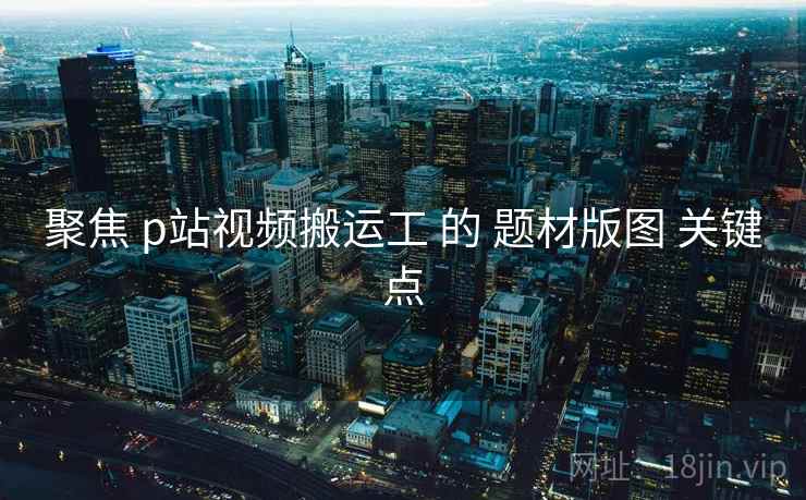 聚焦 p站视频搬运工 的 题材版图 关键点