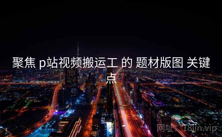 聚焦 p站视频搬运工 的 题材版图 关键点