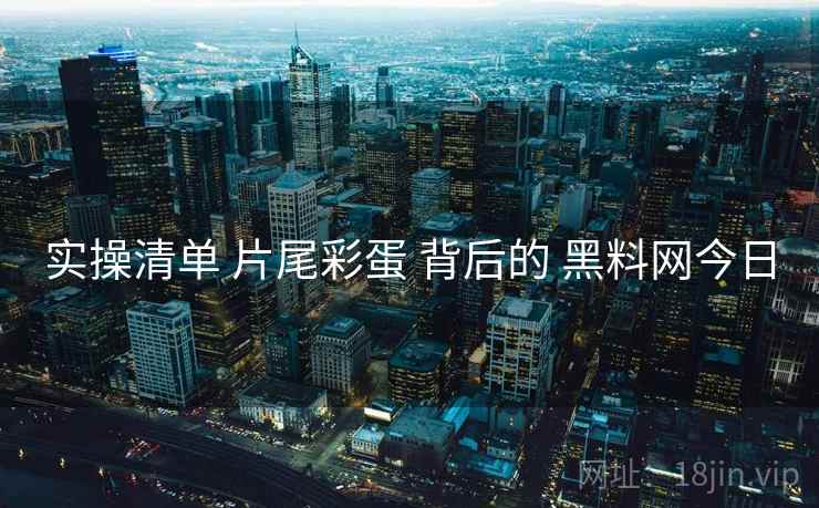 实操清单 片尾彩蛋 背后的 黑料网今日
