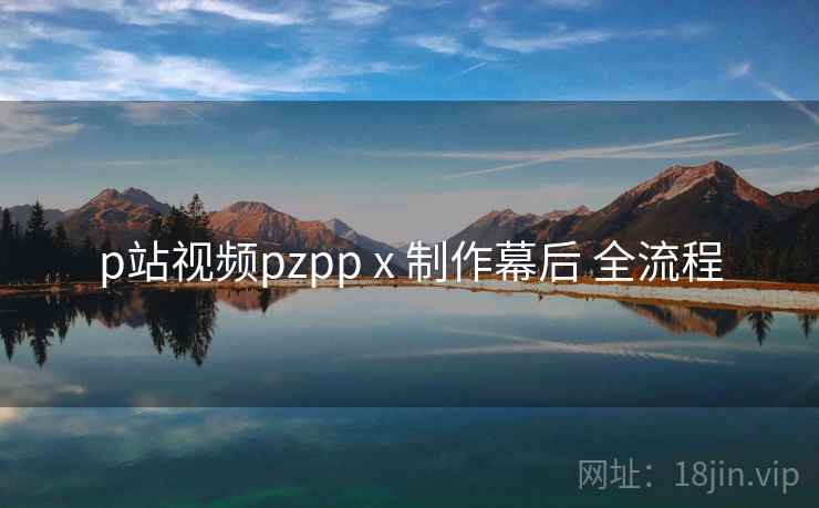 p站视频pzpp x 制作幕后 全流程