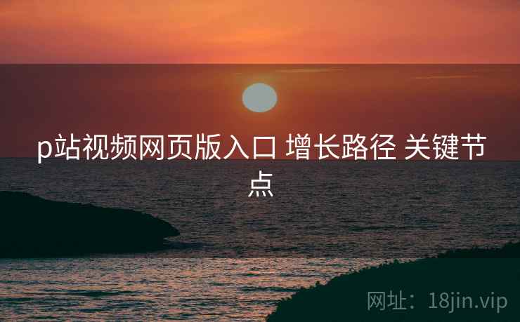 p站视频网页版入口 增长路径 关键节点