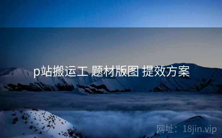 p站搬运工 题材版图 提效方案