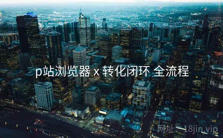 p站浏览器 x 转化闭环 全流程
