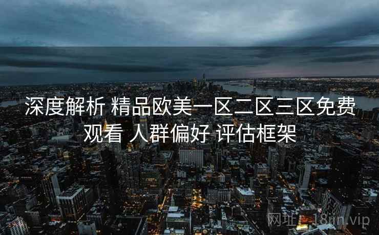 深度解析 精品欧美一区二区三区免费观看 人群偏好 评估框架