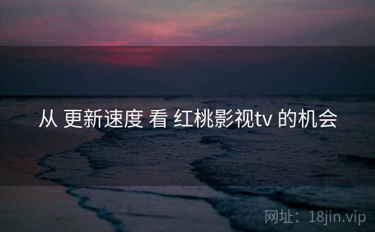 从 更新速度 看 红桃影视tv 的机会