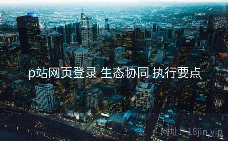 p站网页登录 生态协同 执行要点