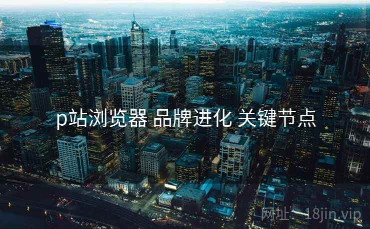 p站浏览器 品牌进化 关键节点